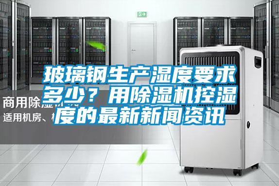 玻璃鋼生產(chǎn)濕度要求多少？用除濕機控濕度的最新新聞資訊