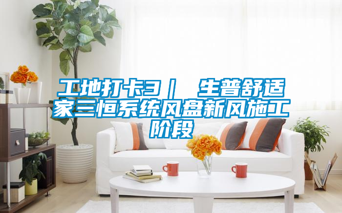 工地打卡3｜ 生普舒適家三恒系統風(fēng)盤(pán)新風(fēng)施工階段