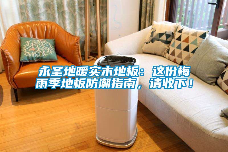 永圣地暖實木地板：這份梅雨季地板防潮指南，請收下！