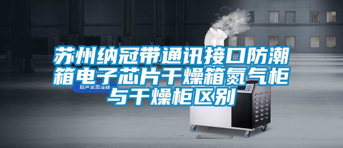 蘇州納冠帶通訊接口防潮箱電子芯片干燥箱氮氣柜與干燥柜區(qū)別