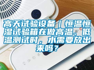 知識(shí)百科高天試驗(yàn)設(shè)備｜恒溫恒濕試驗(yàn)箱在做高溫、低溫測(cè)試時(shí)，水需要放出來嗎？