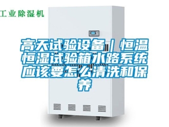 知識(shí)百科高天試驗(yàn)設(shè)備｜恒溫恒濕試驗(yàn)箱水路系統(tǒng)應(yīng)該要怎么清洗和保養(yǎng)