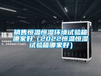 知識(shí)百科銷售恒溫恒濕環(huán)境試驗(yàn)箱哪家好（2022恒溫恒濕試驗(yàn)箱哪家好）