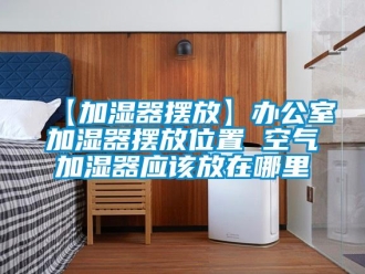 常見問題【加濕器擺放】辦公室加濕器擺放位置 空氣加濕器應(yīng)該放在哪里